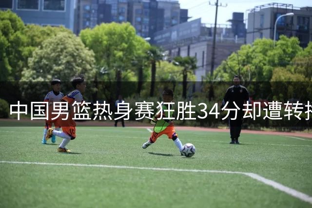 中国男篮热身赛狂胜34分却遭转播争议 收费观赛模式引球迷不满