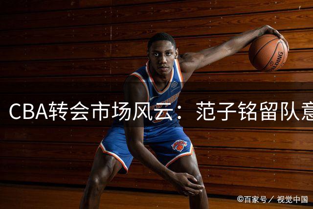 CBA转会市场风云：范子铭留队意愿坚定 辽篮争夺潜力新星